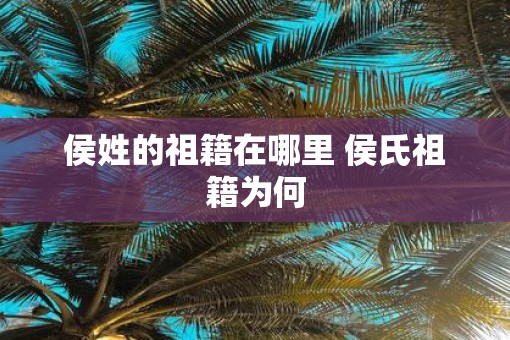 侯姓的祖籍在哪里 侯氏祖籍为何