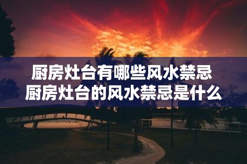 厨房灶台有哪些风水禁忌 厨房灶台的风水禁忌是什么
