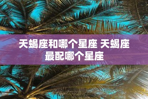 天蝎座和哪个星座 天蝎座最配哪个星座