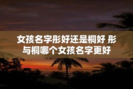 女孩名字彤好还是桐好 彤与桐哪个女孩名字更好