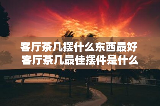 客厅茶几摆什么东西最好 客厅茶几最佳摆件是什么