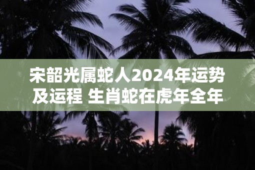 宋韶光属蛇人2025年运势及运程 生肖蛇在虎年全年每月运势如何 宋韶光属蛇人2025年运势及运程 生肖蛇在虎年全年每月运势如何