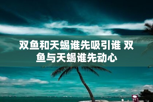 双鱼和天蝎谁先吸引谁 双鱼与天蝎谁先动心