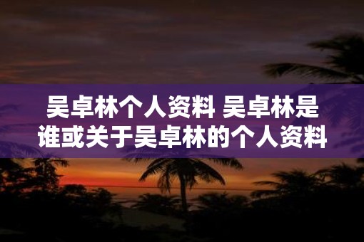 吴卓林个人资料 吴卓林是谁或关于吴卓林的个人资料