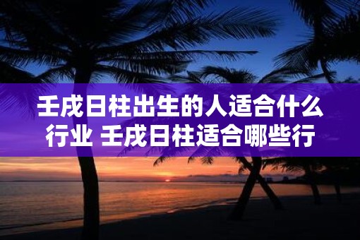 壬戌日柱出生的人适合什么行业 壬戌日柱适合哪些行业