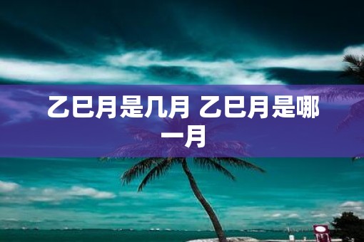 乙巳月是几月 乙巳月是哪一月 乙巳月是几月 乙巳月是哪一月