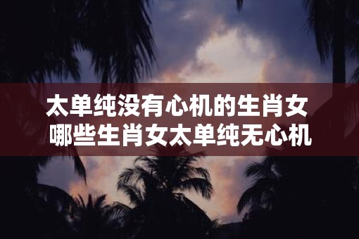 太单纯没有心机的生肖女 哪些生肖女太单纯无心机