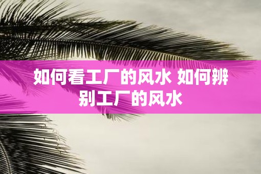 如何看工厂的风水 如何辨别工厂的风水