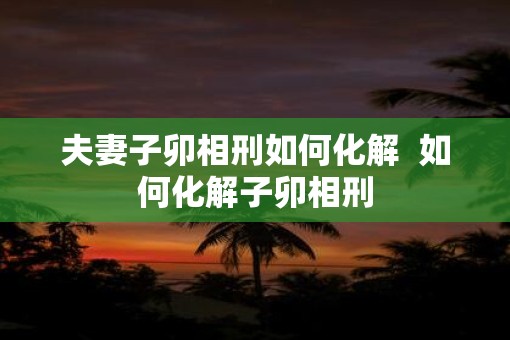 夫妻子卯相刑如何化解  如何化解子卯相刑