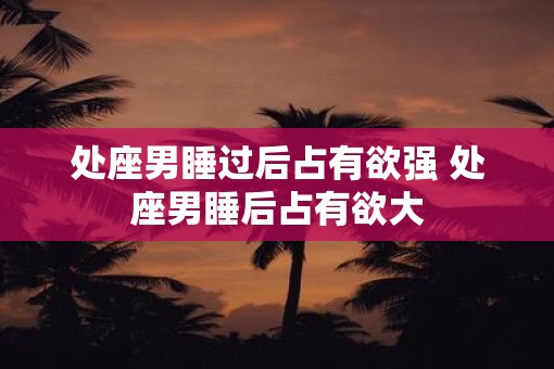处座男睡过后占有欲强 处座男睡后占有欲大