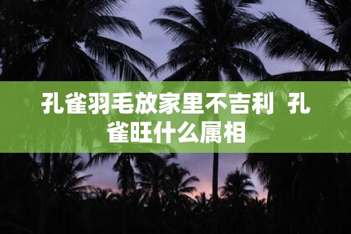 孔雀羽毛放家里不吉利  孔雀旺什么属相