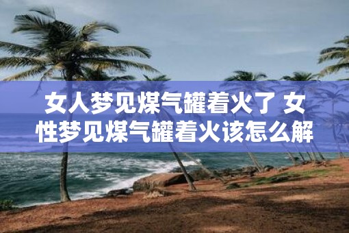女人梦见煤气罐着火了 女性梦见煤气罐着火该怎么解释