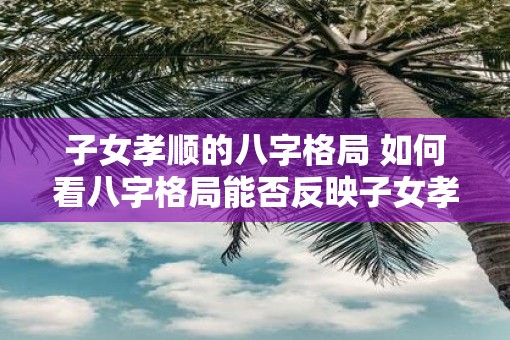 子女孝顺的八字格局 如何看八字格局能否反映子女孝顺