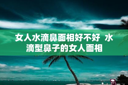 女人水滴鼻面相好不好  水滴型鼻子的女人面相