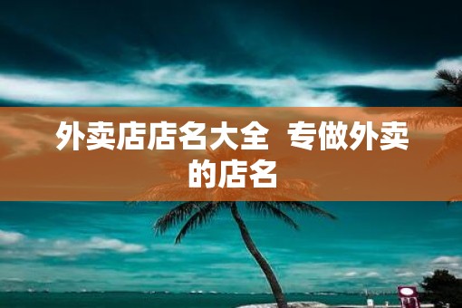 外卖店店名大全 专做外卖的店名 外卖店店名大全 专做外卖的店名