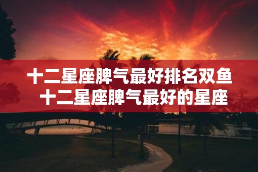 十二星座脾气最好排名双鱼  十二星座脾气最好的星座