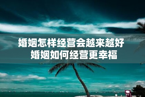 婚姻怎样经营会越来越好  婚姻如何经营更幸福