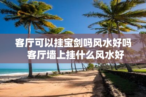客厅可以挂宝剑吗风水好吗  客厅墙上挂什么风水好