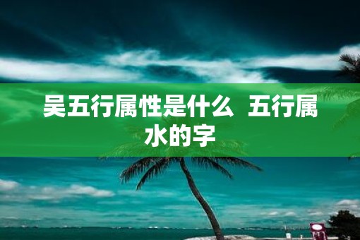 吴五行属性是什么  五行属水的字