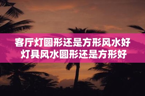 客厅灯圆形还是方形风水好 灯具风水圆形还是方形好