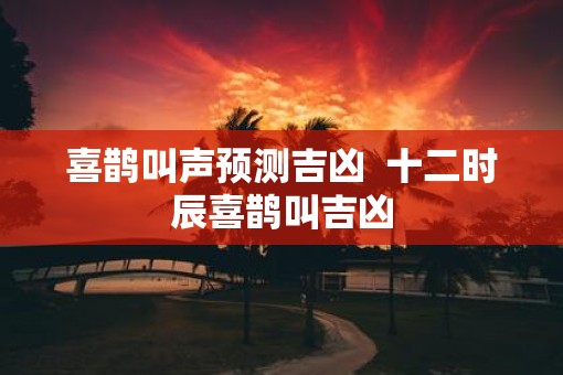 喜鹊叫声预测吉凶  十二时辰喜鹊叫吉凶