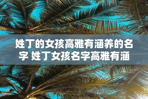 姓丁的女孩高雅有涵养的名字 姓丁女孩名字高雅有涵养