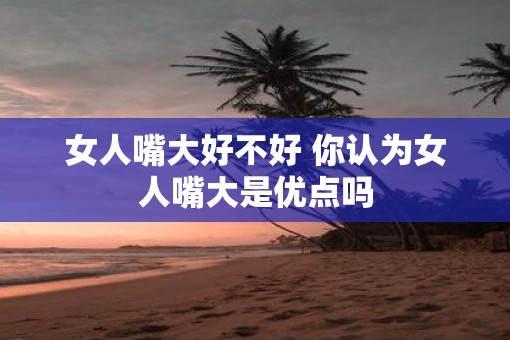 女人嘴大好不好 你认为女人嘴大是优点吗