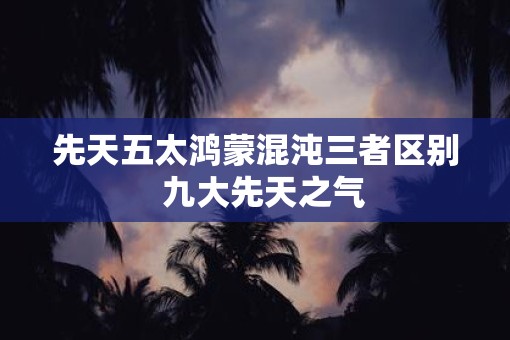 先天五太鸿蒙混沌三者区别  九大先天之气