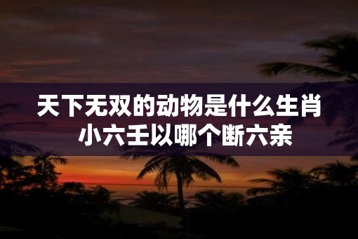 天下无双的动物是什么生肖  小六壬以哪个断六亲