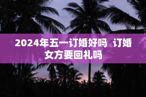 2025年五一订婚好吗  订婚女方要回礼吗