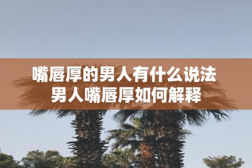 嘴唇厚的男人有什么说法 男人嘴唇厚如何解释