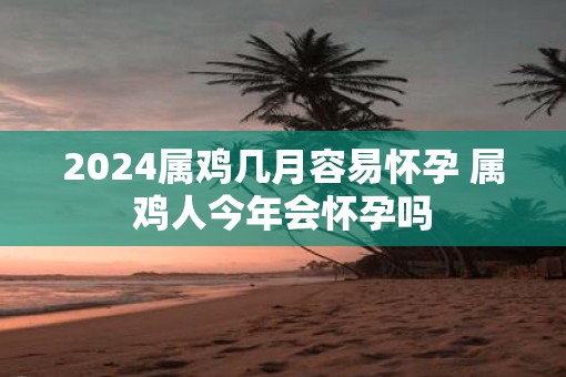 2025属鸡几月容易怀孕 属鸡人今年会怀孕吗