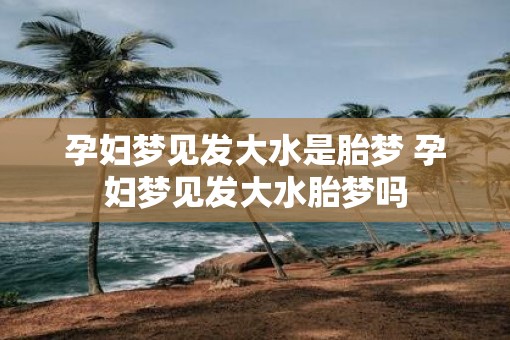 孕妇梦见发大水是胎梦 孕妇梦见发大水胎梦吗