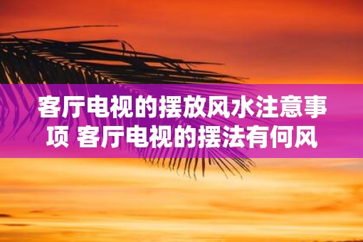 客厅电视的摆放风水注意事项 客厅电视的摆法有何风水讲究