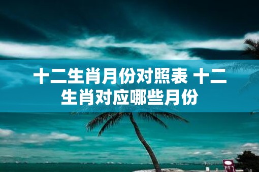 十二生肖月份对照表 十二生肖对应哪些月份
