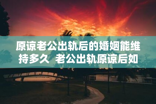 原谅老公出轨后的婚姻能维持多久  老公出轨原谅后如何化解心结