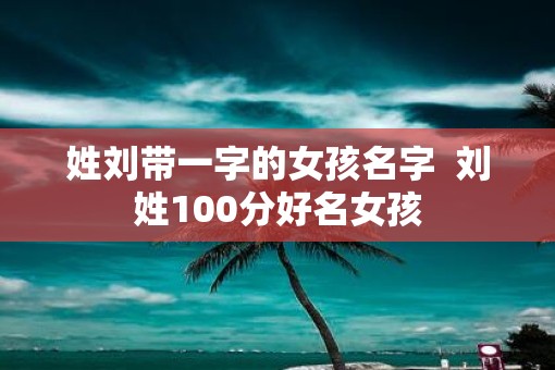 姓刘带一字的女孩名字 刘姓100分好名女孩 姓刘带一字的女孩名字 刘姓100分好名女孩