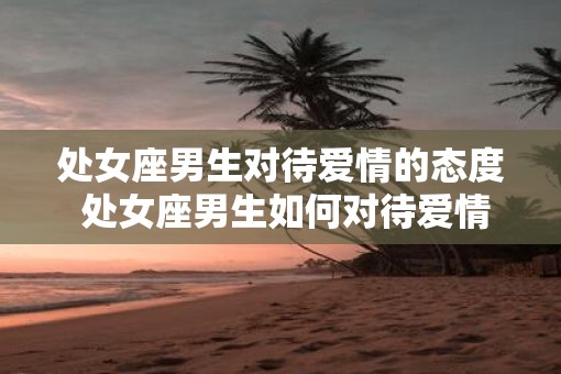 处女座男生对待爱情的态度 处女座男生如何对待爱情