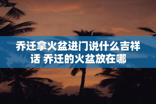 乔迁拿火盆进门说什么吉祥话 乔迁的火盆放在哪