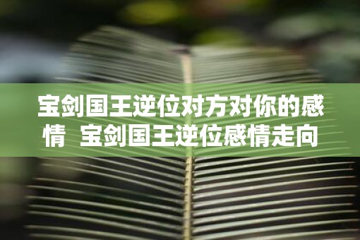 宝剑国王逆位对方对你的感情 宝剑国王逆位感情走向 宝剑国王逆位对方对你的感情 宝剑国王逆位感情走向