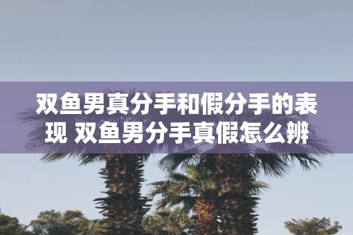 双鱼男真分手和假分手的表现 双鱼男分手真假怎么辨别