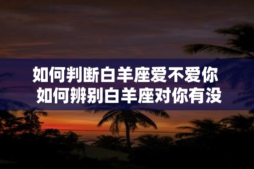 如何判断白羊座爱不爱你  如何辨别白羊座对你有没有意思