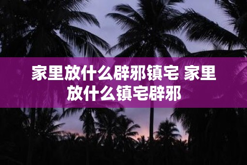 家里放什么辟邪镇宅 家里放什么镇宅辟邪