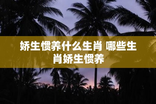 娇生惯养什么生肖 哪些生肖娇生惯养