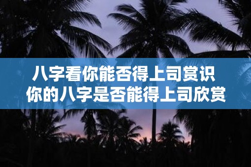 八字看你能否得上司赏识 你的八字是否能得上司欣赏