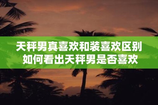 天秤男真喜欢和装喜欢区别 如何看出天秤男是否喜欢