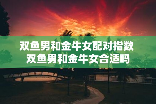 双鱼男和金牛女配对指数 双鱼男和金牛女合适吗