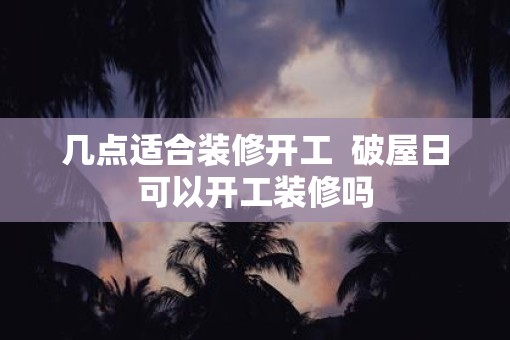 几点适合装修开工  破屋日可以开工装修吗