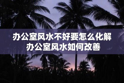 办公室风水不好要怎么化解 办公室风水如何改善
