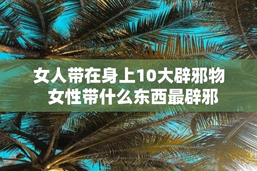 女人带在身上10大辟邪物  女性带什么东西最辟邪